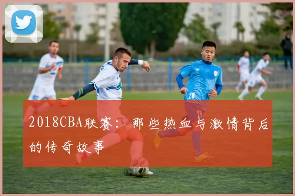 2018CBA联赛:那些热血与激情背后的传奇故事