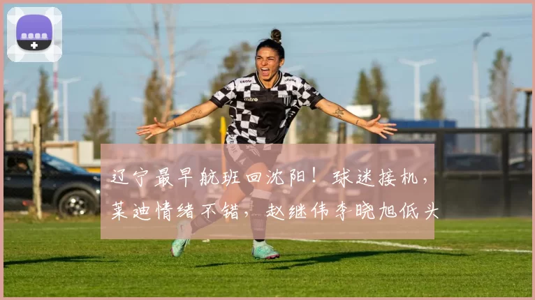 辽宁最早航班回沈阳！球迷接机，莱迪情绪不错，赵继伟李晓旭低头