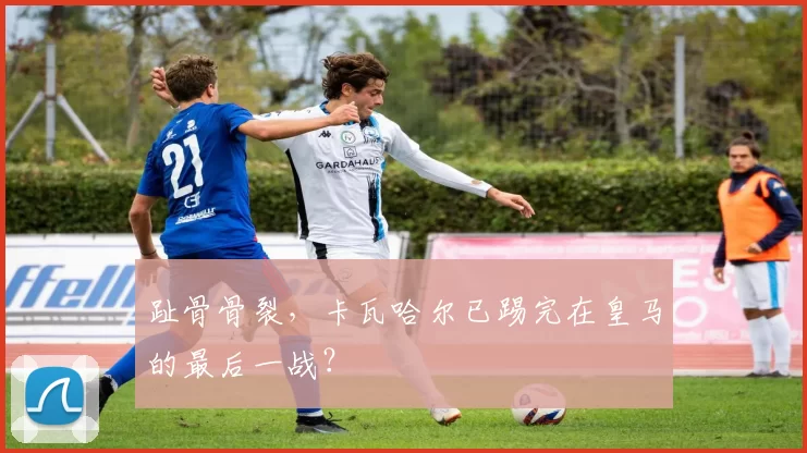 趾骨骨裂，卡瓦哈尔已踢完在皇马的最后一战？