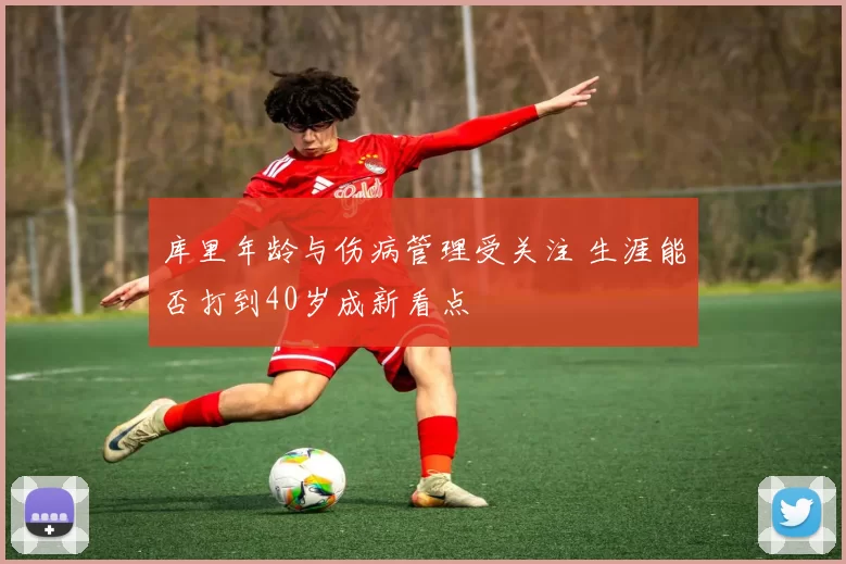 库里年龄与伤病管理受关注 生涯能否打到40岁成新看点