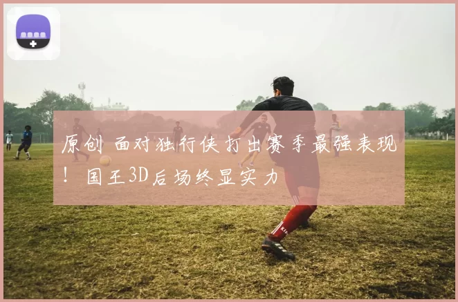 原创 面对独行侠打出赛季最强表现！国王3D后场终显实力