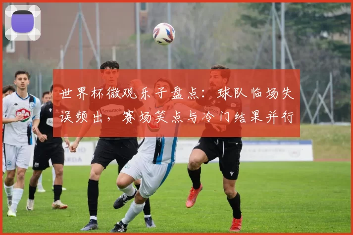 世界杯微观乐子盘点：球队临场失误频出，赛场笑点与冷门结果并行