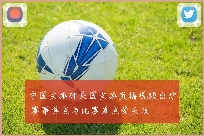 中国女排对美国女排直播视频出炉 赛事焦点与比赛看点受关注