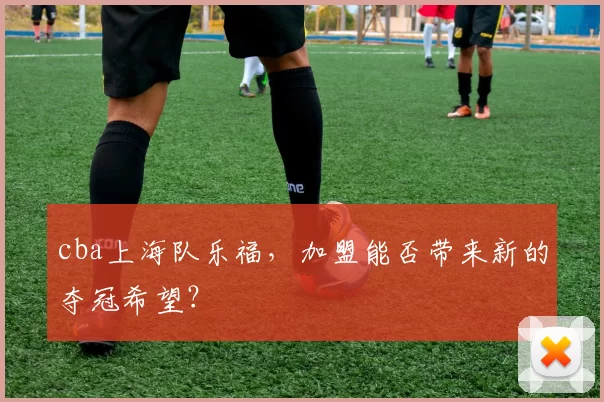 cba上海队乐福,加盟能否带来新的夺冠希望?