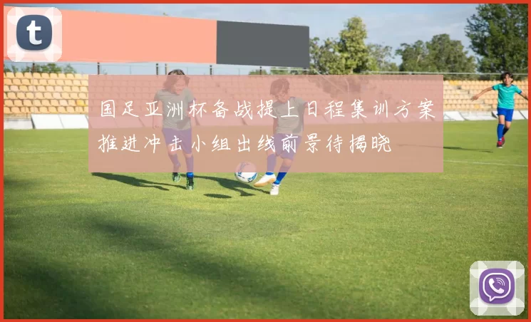 国足亚洲杯备战提上日程集训方案推进冲击小组出线前景待揭晓