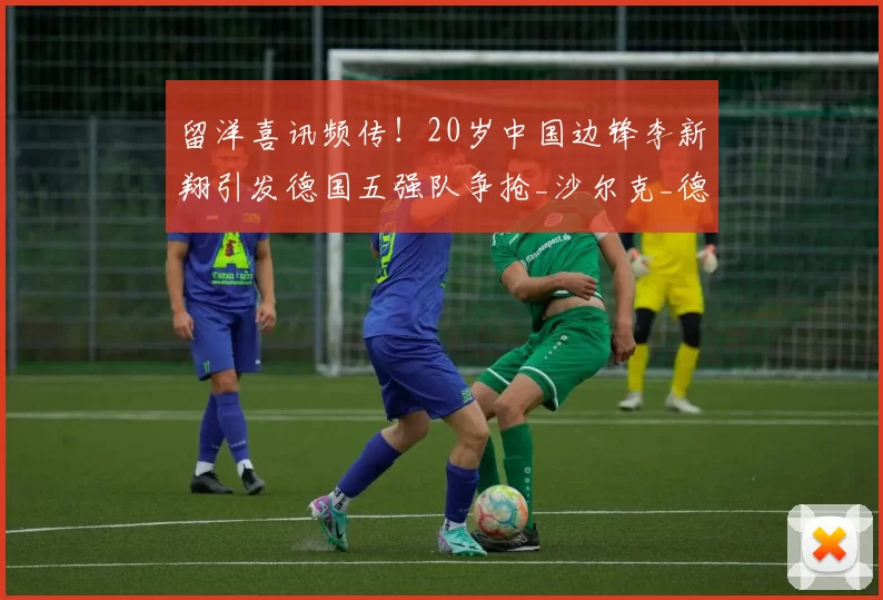 留洋喜讯频传！20岁中国边锋李新翔引发德国五强队争抢_沙尔克_德甲_速度