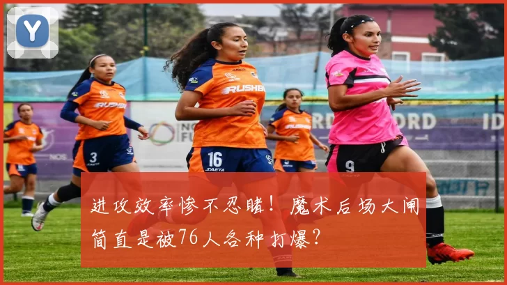 进攻效率惨不忍睹！魔术后场大闸简直是被76人各种打爆？