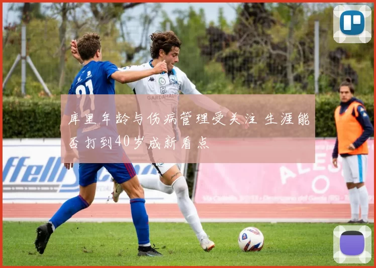 库里年龄与伤病管理受关注 生涯能否打到40岁成新看点